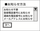 ■お知らせ方法 お知らせ不要 登録電話番号にお知らせ 連絡先電話番号にお知らせ メールアドレスにお知らせ 次へ